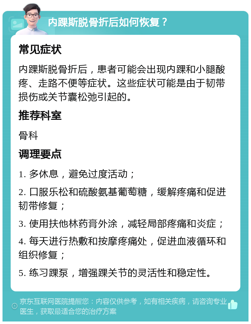 内踝斯脱骨折后如何恢复？ 常见症状 内踝斯脱骨折后，患者可能会出现内踝和小腿酸疼、走路不便等症状。这些症状可能是由于韧带损伤或关节囊松弛引起的。 推荐科室 骨科 调理要点 1. 多休息，避免过度活动； 2. 口服乐松和硫酸氨基葡萄糖，缓解疼痛和促进韧带修复； 3. 使用扶他林药膏外涂，减轻局部疼痛和炎症； 4. 每天进行热敷和按摩疼痛处，促进血液循环和组织修复； 5. 练习踝泵，增强踝关节的灵活性和稳定性。