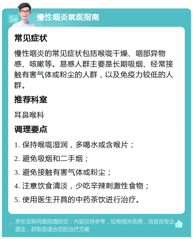 慢性咽炎就医指南 常见症状 慢性咽炎的常见症状包括喉咙干燥、咽部异物感、咳嗽等。易感人群主要是长期吸烟、经常接触有害气体或粉尘的人群，以及免疫力较低的人群。 推荐科室 耳鼻喉科 调理要点 1. 保持喉咙湿润，多喝水或含喉片； 2. 避免吸烟和二手烟； 3. 避免接触有害气体或粉尘； 4. 注意饮食清淡，少吃辛辣刺激性食物； 5. 使用医生开具的中药茶饮进行治疗。