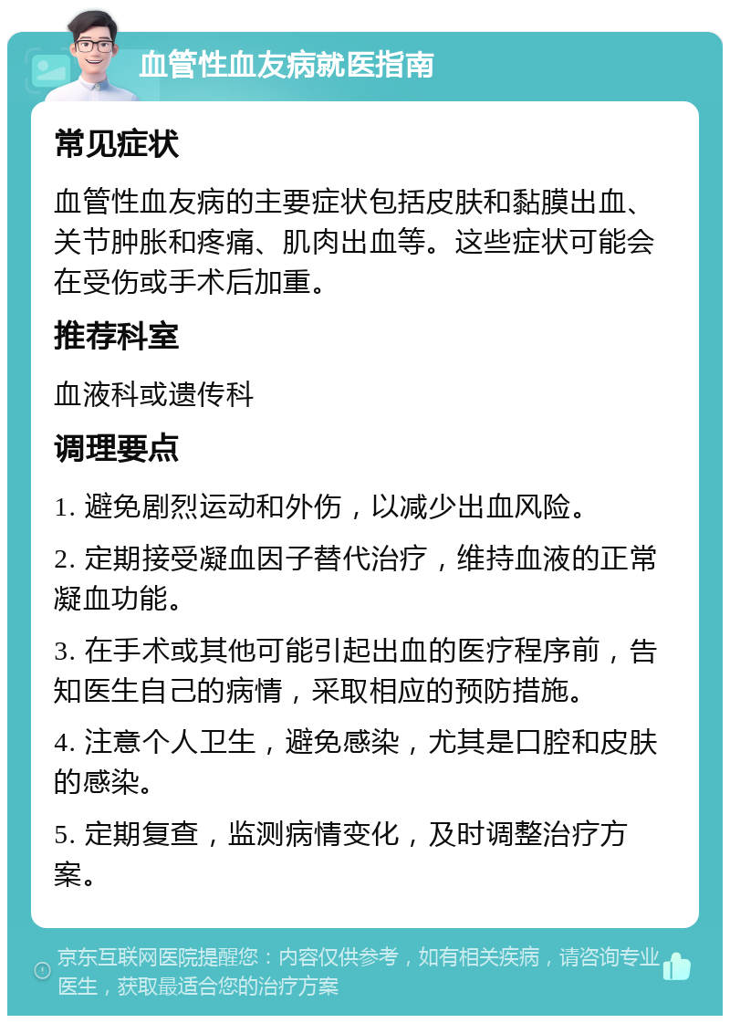 血管性血友病就医指南 常见症状 血管性血友病的主要症状包括皮肤和黏膜出血、关节肿胀和疼痛、肌肉出血等。这些症状可能会在受伤或手术后加重。 推荐科室 血液科或遗传科 调理要点 1. 避免剧烈运动和外伤，以减少出血风险。 2. 定期接受凝血因子替代治疗，维持血液的正常凝血功能。 3. 在手术或其他可能引起出血的医疗程序前，告知医生自己的病情，采取相应的预防措施。 4. 注意个人卫生，避免感染，尤其是口腔和皮肤的感染。 5. 定期复查，监测病情变化，及时调整治疗方案。