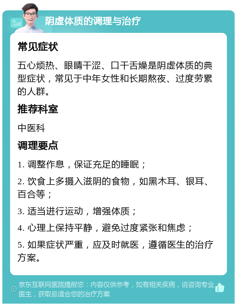 阴虚体质的调理与治疗 常见症状 五心烦热、眼睛干涩、口干舌燥是阴虚体质的典型症状，常见于中年女性和长期熬夜、过度劳累的人群。 推荐科室 中医科 调理要点 1. 调整作息，保证充足的睡眠； 2. 饮食上多摄入滋阴的食物，如黑木耳、银耳、百合等； 3. 适当进行运动，增强体质； 4. 心理上保持平静，避免过度紧张和焦虑； 5. 如果症状严重，应及时就医，遵循医生的治疗方案。