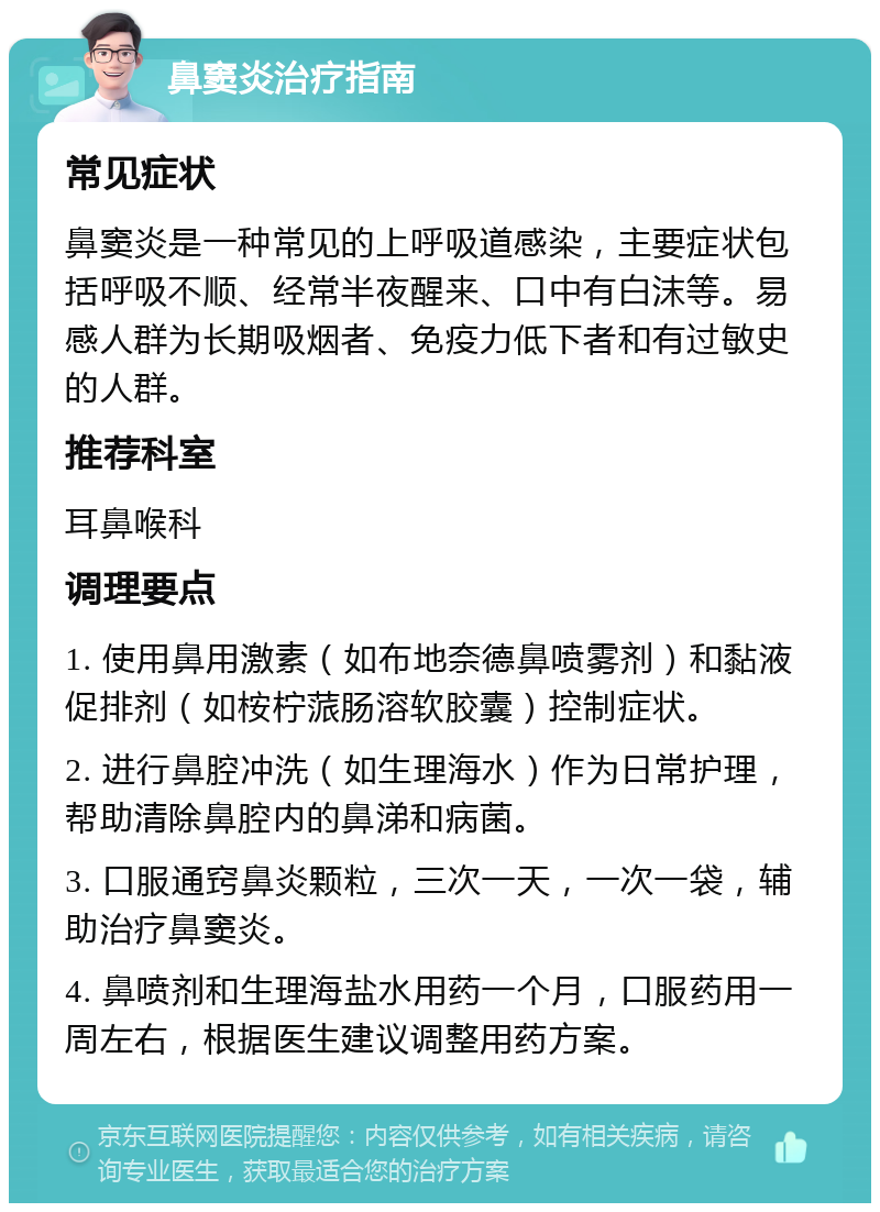 鼻窦炎治疗指南 常见症状 鼻窦炎是一种常见的上呼吸道感染，主要症状包括呼吸不顺、经常半夜醒来、口中有白沫等。易感人群为长期吸烟者、免疫力低下者和有过敏史的人群。 推荐科室 耳鼻喉科 调理要点 1. 使用鼻用激素（如布地奈德鼻喷雾剂）和黏液促排剂（如桉柠蒎肠溶软胶囊）控制症状。 2. 进行鼻腔冲洗（如生理海水）作为日常护理，帮助清除鼻腔内的鼻涕和病菌。 3. 口服通窍鼻炎颗粒，三次一天，一次一袋，辅助治疗鼻窦炎。 4. 鼻喷剂和生理海盐水用药一个月，口服药用一周左右，根据医生建议调整用药方案。