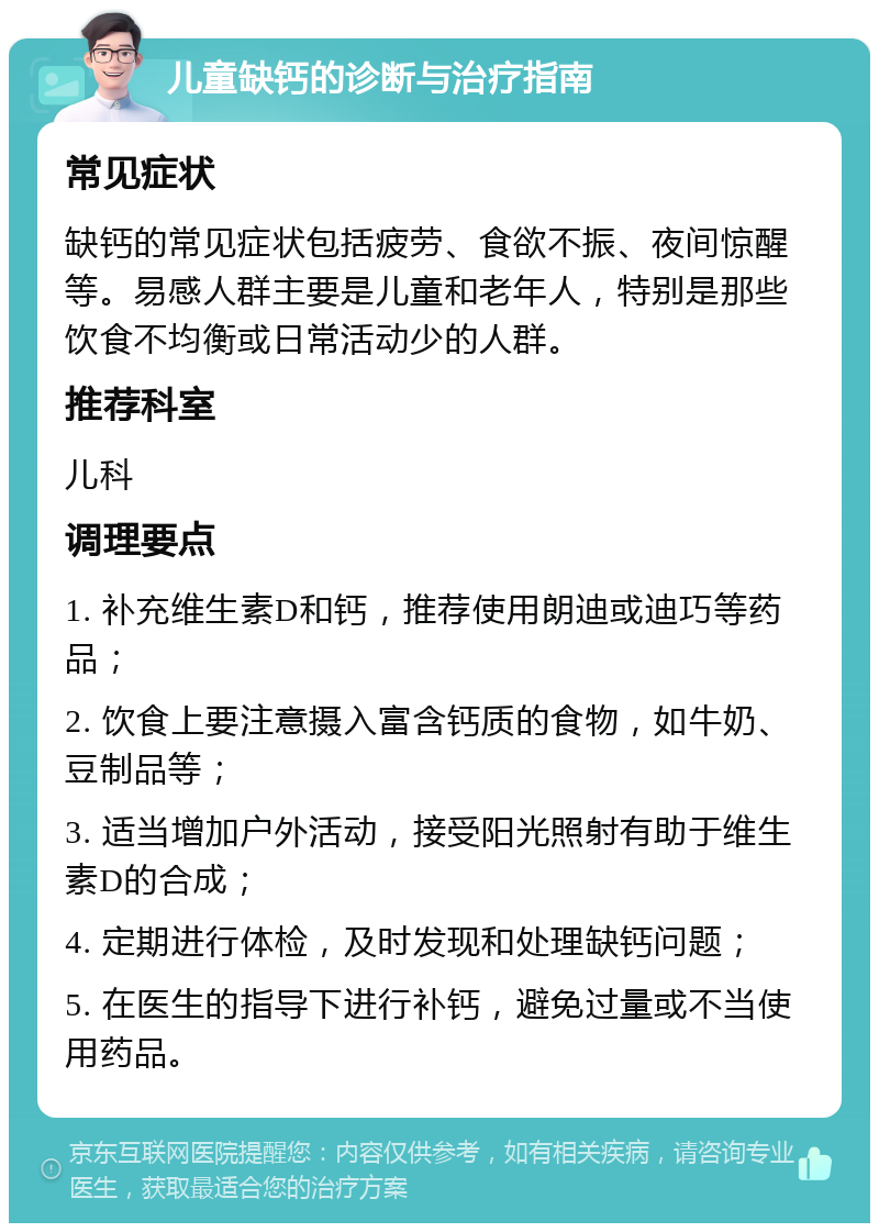 儿童缺钙的诊断与治疗指南 常见症状 缺钙的常见症状包括疲劳、食欲不振、夜间惊醒等。易感人群主要是儿童和老年人，特别是那些饮食不均衡或日常活动少的人群。 推荐科室 儿科 调理要点 1. 补充维生素D和钙，推荐使用朗迪或迪巧等药品； 2. 饮食上要注意摄入富含钙质的食物，如牛奶、豆制品等； 3. 适当增加户外活动，接受阳光照射有助于维生素D的合成； 4. 定期进行体检，及时发现和处理缺钙问题； 5. 在医生的指导下进行补钙，避免过量或不当使用药品。