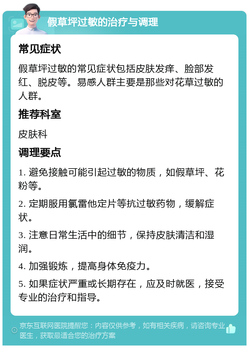 假草坪过敏的治疗与调理 常见症状 假草坪过敏的常见症状包括皮肤发痒、脸部发红、脱皮等。易感人群主要是那些对花草过敏的人群。 推荐科室 皮肤科 调理要点 1. 避免接触可能引起过敏的物质，如假草坪、花粉等。 2. 定期服用氯雷他定片等抗过敏药物，缓解症状。 3. 注意日常生活中的细节，保持皮肤清洁和湿润。 4. 加强锻炼，提高身体免疫力。 5. 如果症状严重或长期存在，应及时就医，接受专业的治疗和指导。