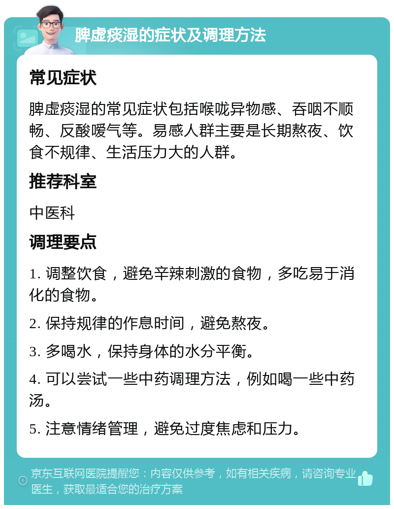 脾虚痰湿的症状及调理方法 常见症状 脾虚痰湿的常见症状包括喉咙异物感、吞咽不顺畅、反酸嗳气等。易感人群主要是长期熬夜、饮食不规律、生活压力大的人群。 推荐科室 中医科 调理要点 1. 调整饮食，避免辛辣刺激的食物，多吃易于消化的食物。 2. 保持规律的作息时间，避免熬夜。 3. 多喝水，保持身体的水分平衡。 4. 可以尝试一些中药调理方法，例如喝一些中药汤。 5. 注意情绪管理，避免过度焦虑和压力。