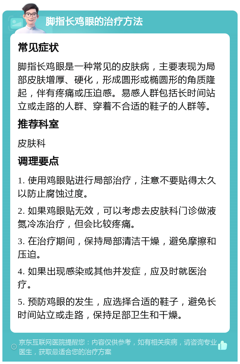 脚指长鸡眼的治疗方法 常见症状 脚指长鸡眼是一种常见的皮肤病，主要表现为局部皮肤增厚、硬化，形成圆形或椭圆形的角质隆起，伴有疼痛或压迫感。易感人群包括长时间站立或走路的人群、穿着不合适的鞋子的人群等。 推荐科室 皮肤科 调理要点 1. 使用鸡眼贴进行局部治疗，注意不要贴得太久以防止腐蚀过度。 2. 如果鸡眼贴无效，可以考虑去皮肤科门诊做液氮冷冻治疗，但会比较疼痛。 3. 在治疗期间，保持局部清洁干燥，避免摩擦和压迫。 4. 如果出现感染或其他并发症，应及时就医治疗。 5. 预防鸡眼的发生，应选择合适的鞋子，避免长时间站立或走路，保持足部卫生和干燥。