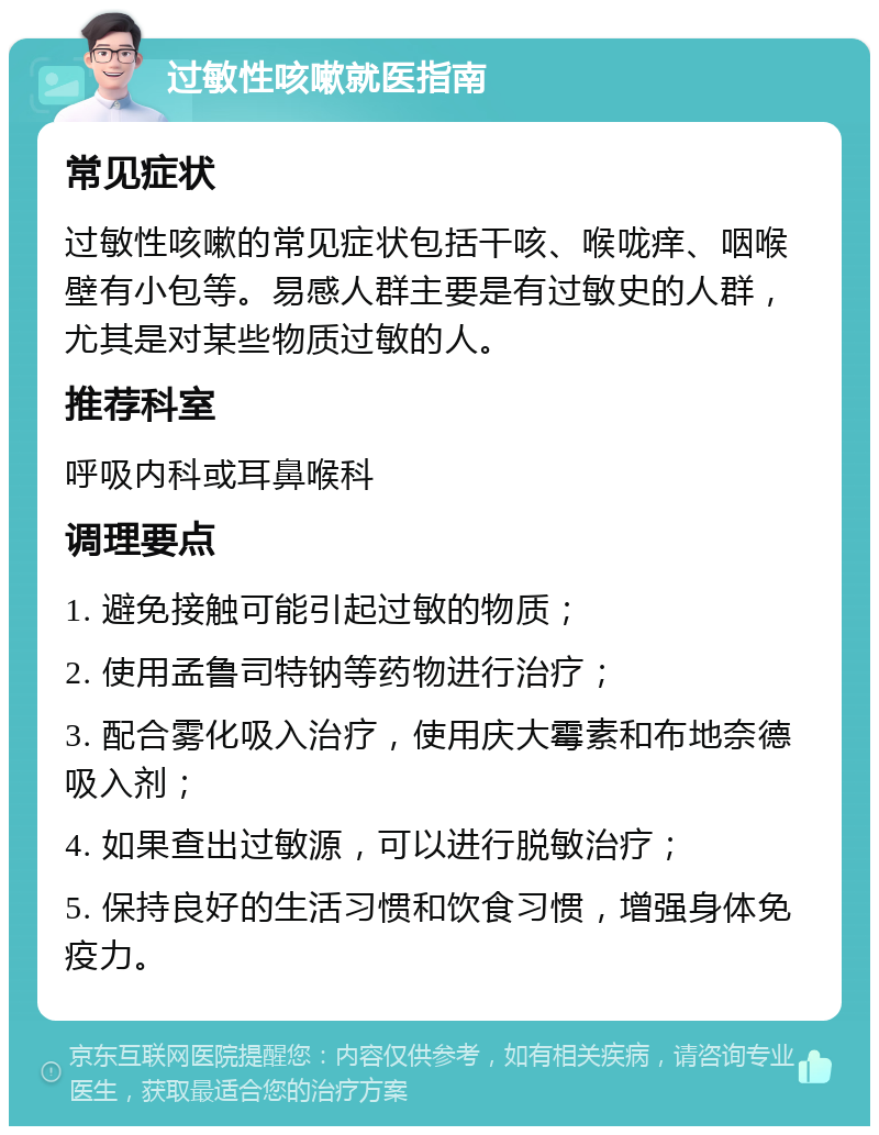 过敏性咳嗽就医指南 常见症状 过敏性咳嗽的常见症状包括干咳、喉咙痒、咽喉壁有小包等。易感人群主要是有过敏史的人群，尤其是对某些物质过敏的人。 推荐科室 呼吸内科或耳鼻喉科 调理要点 1. 避免接触可能引起过敏的物质； 2. 使用孟鲁司特钠等药物进行治疗； 3. 配合雾化吸入治疗，使用庆大霉素和布地奈德吸入剂； 4. 如果查出过敏源，可以进行脱敏治疗； 5. 保持良好的生活习惯和饮食习惯，增强身体免疫力。