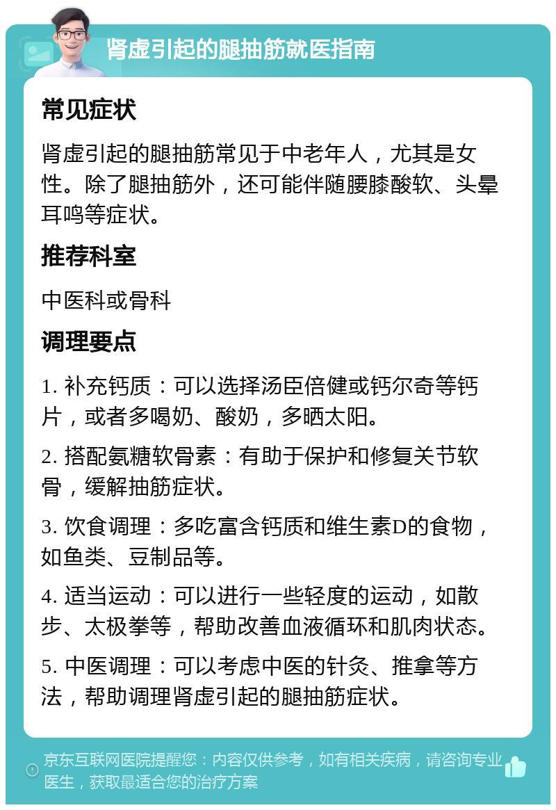 肾虚引起的腿抽筋就医指南 常见症状 肾虚引起的腿抽筋常见于中老年人，尤其是女性。除了腿抽筋外，还可能伴随腰膝酸软、头晕耳鸣等症状。 推荐科室 中医科或骨科 调理要点 1. 补充钙质：可以选择汤臣倍健或钙尔奇等钙片，或者多喝奶、酸奶，多晒太阳。 2. 搭配氨糖软骨素：有助于保护和修复关节软骨，缓解抽筋症状。 3. 饮食调理：多吃富含钙质和维生素D的食物，如鱼类、豆制品等。 4. 适当运动：可以进行一些轻度的运动，如散步、太极拳等，帮助改善血液循环和肌肉状态。 5. 中医调理：可以考虑中医的针灸、推拿等方法，帮助调理肾虚引起的腿抽筋症状。