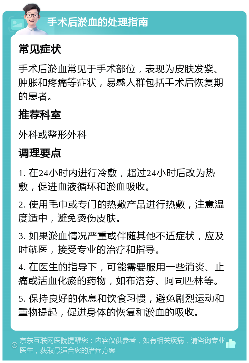 手术后淤血的处理指南 常见症状 手术后淤血常见于手术部位，表现为皮肤发紫、肿胀和疼痛等症状，易感人群包括手术后恢复期的患者。 推荐科室 外科或整形外科 调理要点 1. 在24小时内进行冷敷，超过24小时后改为热敷，促进血液循环和淤血吸收。 2. 使用毛巾或专门的热敷产品进行热敷，注意温度适中，避免烫伤皮肤。 3. 如果淤血情况严重或伴随其他不适症状，应及时就医，接受专业的治疗和指导。 4. 在医生的指导下，可能需要服用一些消炎、止痛或活血化瘀的药物，如布洛芬、阿司匹林等。 5. 保持良好的休息和饮食习惯，避免剧烈运动和重物提起，促进身体的恢复和淤血的吸收。