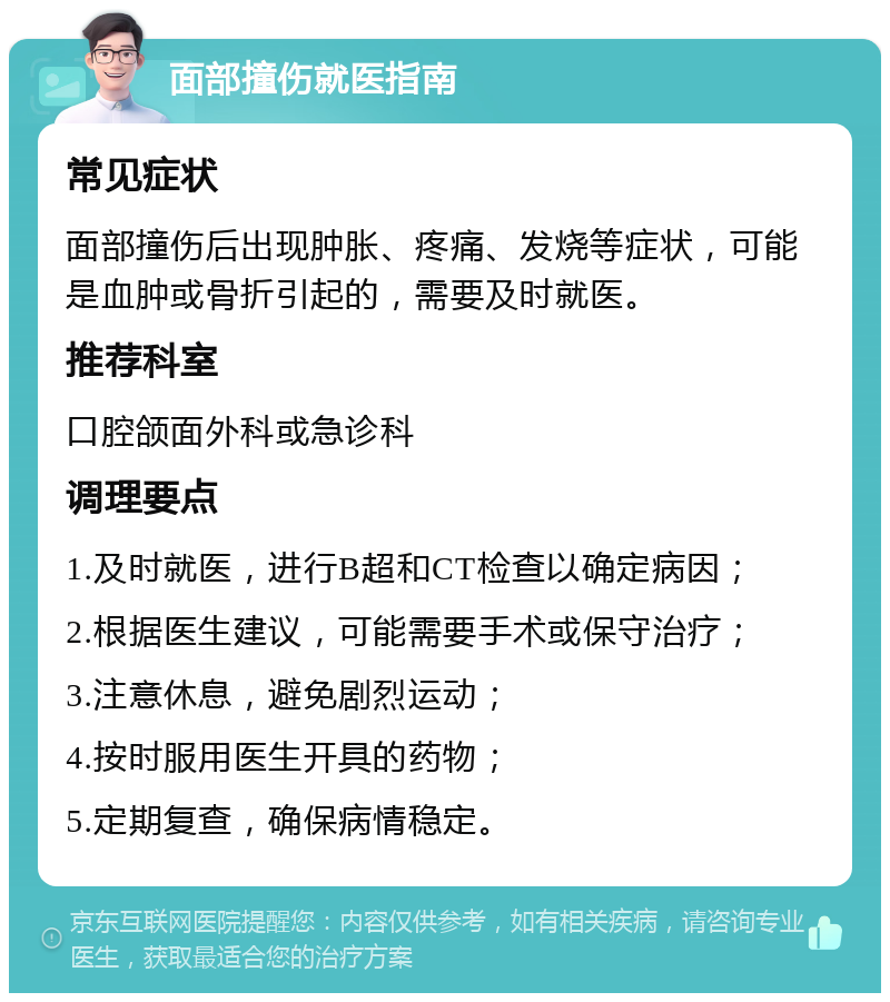 面部撞伤就医指南 常见症状 面部撞伤后出现肿胀、疼痛、发烧等症状，可能是血肿或骨折引起的，需要及时就医。 推荐科室 口腔颌面外科或急诊科 调理要点 1.及时就医，进行B超和CT检查以确定病因； 2.根据医生建议，可能需要手术或保守治疗； 3.注意休息，避免剧烈运动； 4.按时服用医生开具的药物； 5.定期复查，确保病情稳定。