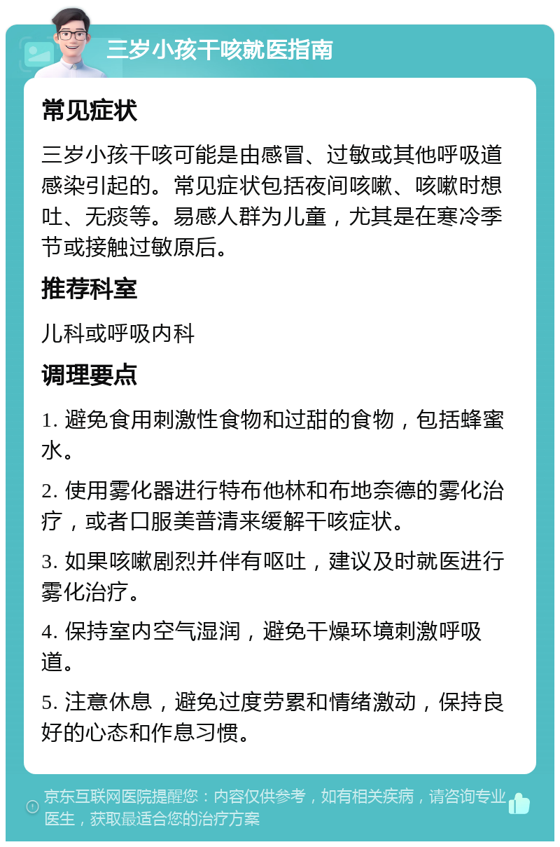 三岁小孩干咳就医指南 常见症状 三岁小孩干咳可能是由感冒、过敏或其他呼吸道感染引起的。常见症状包括夜间咳嗽、咳嗽时想吐、无痰等。易感人群为儿童，尤其是在寒冷季节或接触过敏原后。 推荐科室 儿科或呼吸内科 调理要点 1. 避免食用刺激性食物和过甜的食物，包括蜂蜜水。 2. 使用雾化器进行特布他林和布地奈德的雾化治疗，或者口服美普清来缓解干咳症状。 3. 如果咳嗽剧烈并伴有呕吐，建议及时就医进行雾化治疗。 4. 保持室内空气湿润，避免干燥环境刺激呼吸道。 5. 注意休息，避免过度劳累和情绪激动，保持良好的心态和作息习惯。