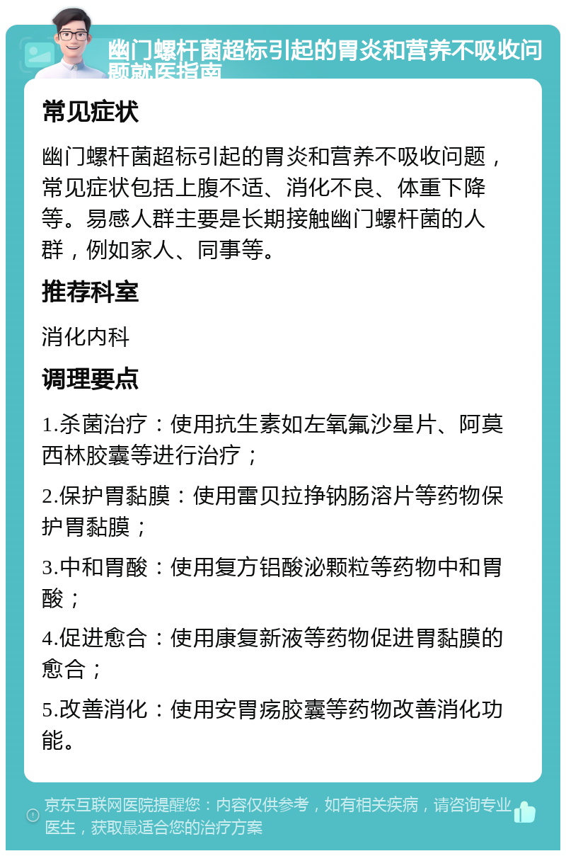 幽门螺杆菌超标引起的胃炎和营养不吸收问题就医指南 常见症状 幽门螺杆菌超标引起的胃炎和营养不吸收问题，常见症状包括上腹不适、消化不良、体重下降等。易感人群主要是长期接触幽门螺杆菌的人群，例如家人、同事等。 推荐科室 消化内科 调理要点 1.杀菌治疗：使用抗生素如左氧氟沙星片、阿莫西林胶囊等进行治疗； 2.保护胃黏膜：使用雷贝拉挣钠肠溶片等药物保护胃黏膜； 3.中和胃酸：使用复方铝酸泌颗粒等药物中和胃酸； 4.促进愈合：使用康复新液等药物促进胃黏膜的愈合； 5.改善消化：使用安胃疡胶囊等药物改善消化功能。