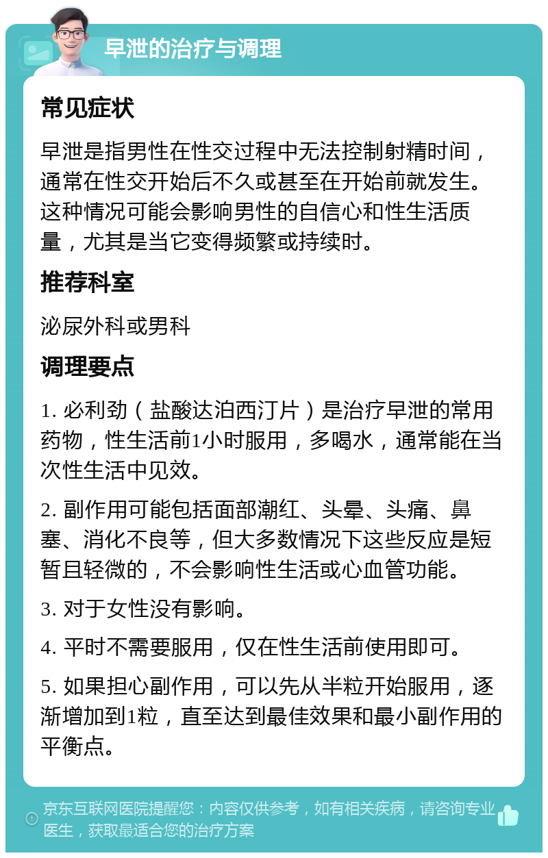 早泄的治疗与调理 常见症状 早泄是指男性在性交过程中无法控制射精时间，通常在性交开始后不久或甚至在开始前就发生。这种情况可能会影响男性的自信心和性生活质量，尤其是当它变得频繁或持续时。 推荐科室 泌尿外科或男科 调理要点 1. 必利劲（盐酸达泊西汀片）是治疗早泄的常用药物，性生活前1小时服用，多喝水，通常能在当次性生活中见效。 2. 副作用可能包括面部潮红、头晕、头痛、鼻塞、消化不良等，但大多数情况下这些反应是短暂且轻微的，不会影响性生活或心血管功能。 3. 对于女性没有影响。 4. 平时不需要服用，仅在性生活前使用即可。 5. 如果担心副作用，可以先从半粒开始服用，逐渐增加到1粒，直至达到最佳效果和最小副作用的平衡点。