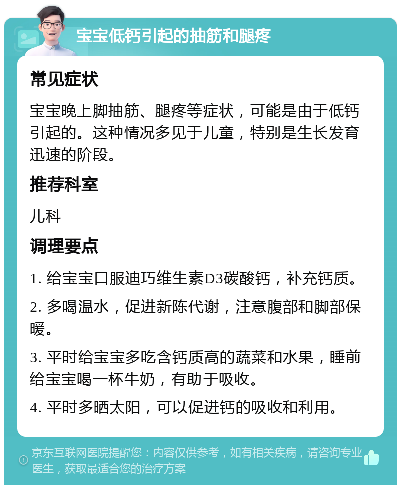 宝宝低钙引起的抽筋和腿疼 常见症状 宝宝晚上脚抽筋、腿疼等症状，可能是由于低钙引起的。这种情况多见于儿童，特别是生长发育迅速的阶段。 推荐科室 儿科 调理要点 1. 给宝宝口服迪巧维生素D3碳酸钙，补充钙质。 2. 多喝温水，促进新陈代谢，注意腹部和脚部保暖。 3. 平时给宝宝多吃含钙质高的蔬菜和水果，睡前给宝宝喝一杯牛奶，有助于吸收。 4. 平时多晒太阳，可以促进钙的吸收和利用。