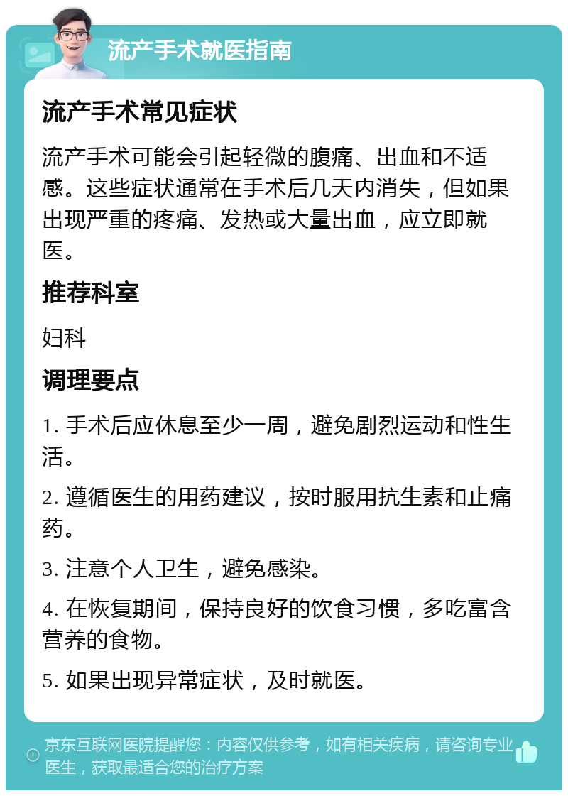 流产手术就医指南 流产手术常见症状 流产手术可能会引起轻微的腹痛、出血和不适感。这些症状通常在手术后几天内消失，但如果出现严重的疼痛、发热或大量出血，应立即就医。 推荐科室 妇科 调理要点 1. 手术后应休息至少一周，避免剧烈运动和性生活。 2. 遵循医生的用药建议，按时服用抗生素和止痛药。 3. 注意个人卫生，避免感染。 4. 在恢复期间，保持良好的饮食习惯，多吃富含营养的食物。 5. 如果出现异常症状，及时就医。