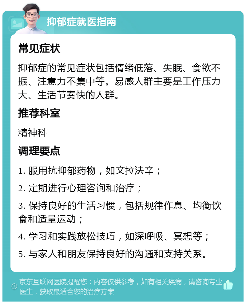 抑郁症就医指南 常见症状 抑郁症的常见症状包括情绪低落、失眠、食欲不振、注意力不集中等。易感人群主要是工作压力大、生活节奏快的人群。 推荐科室 精神科 调理要点 1. 服用抗抑郁药物，如文拉法辛； 2. 定期进行心理咨询和治疗； 3. 保持良好的生活习惯，包括规律作息、均衡饮食和适量运动； 4. 学习和实践放松技巧，如深呼吸、冥想等； 5. 与家人和朋友保持良好的沟通和支持关系。