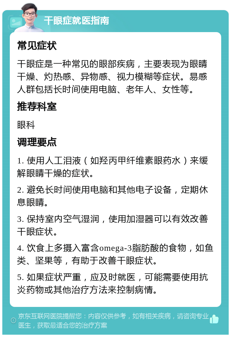 干眼症就医指南 常见症状 干眼症是一种常见的眼部疾病，主要表现为眼睛干燥、灼热感、异物感、视力模糊等症状。易感人群包括长时间使用电脑、老年人、女性等。 推荐科室 眼科 调理要点 1. 使用人工泪液（如羟丙甲纤维素眼药水）来缓解眼睛干燥的症状。 2. 避免长时间使用电脑和其他电子设备，定期休息眼睛。 3. 保持室内空气湿润，使用加湿器可以有效改善干眼症状。 4. 饮食上多摄入富含omega-3脂肪酸的食物，如鱼类、坚果等，有助于改善干眼症状。 5. 如果症状严重，应及时就医，可能需要使用抗炎药物或其他治疗方法来控制病情。