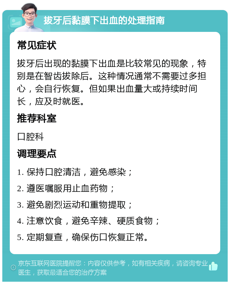 拔牙后黏膜下出血的处理指南 常见症状 拔牙后出现的黏膜下出血是比较常见的现象，特别是在智齿拔除后。这种情况通常不需要过多担心，会自行恢复。但如果出血量大或持续时间长，应及时就医。 推荐科室 口腔科 调理要点 1. 保持口腔清洁，避免感染； 2. 遵医嘱服用止血药物； 3. 避免剧烈运动和重物提取； 4. 注意饮食，避免辛辣、硬质食物； 5. 定期复查，确保伤口恢复正常。