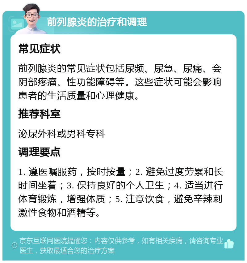 前列腺炎的治疗和调理 常见症状 前列腺炎的常见症状包括尿频、尿急、尿痛、会阴部疼痛、性功能障碍等。这些症状可能会影响患者的生活质量和心理健康。 推荐科室 泌尿外科或男科专科 调理要点 1. 遵医嘱服药，按时按量；2. 避免过度劳累和长时间坐着；3. 保持良好的个人卫生；4. 适当进行体育锻炼，增强体质；5. 注意饮食，避免辛辣刺激性食物和酒精等。