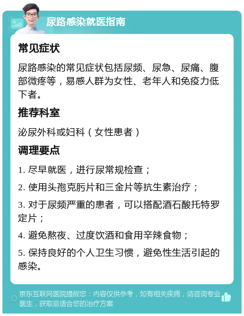 尿路感染就医指南 常见症状 尿路感染的常见症状包括尿频、尿急、尿痛、腹部微疼等，易感人群为女性、老年人和免疫力低下者。 推荐科室 泌尿外科或妇科（女性患者） 调理要点 1. 尽早就医，进行尿常规检查； 2. 使用头孢克肟片和三金片等抗生素治疗； 3. 对于尿频严重的患者，可以搭配酒石酸托特罗定片； 4. 避免熬夜、过度饮酒和食用辛辣食物； 5. 保持良好的个人卫生习惯，避免性生活引起的感染。