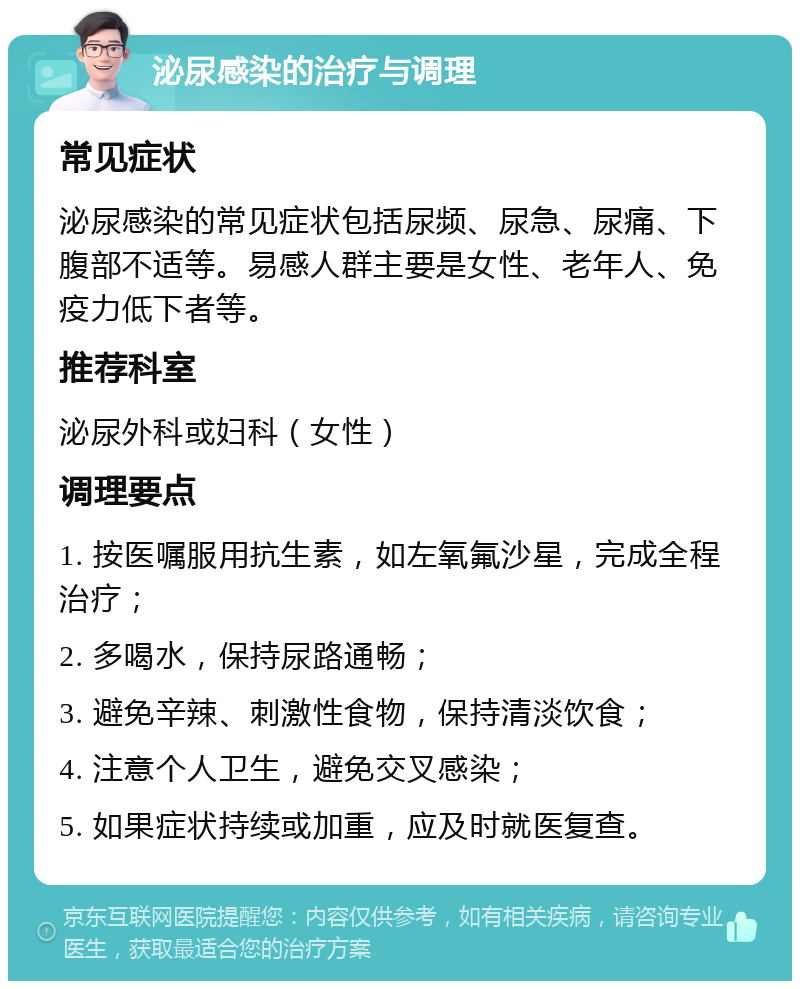 泌尿感染的治疗与调理 常见症状 泌尿感染的常见症状包括尿频、尿急、尿痛、下腹部不适等。易感人群主要是女性、老年人、免疫力低下者等。 推荐科室 泌尿外科或妇科（女性） 调理要点 1. 按医嘱服用抗生素，如左氧氟沙星，完成全程治疗； 2. 多喝水，保持尿路通畅； 3. 避免辛辣、刺激性食物，保持清淡饮食； 4. 注意个人卫生，避免交叉感染； 5. 如果症状持续或加重，应及时就医复查。