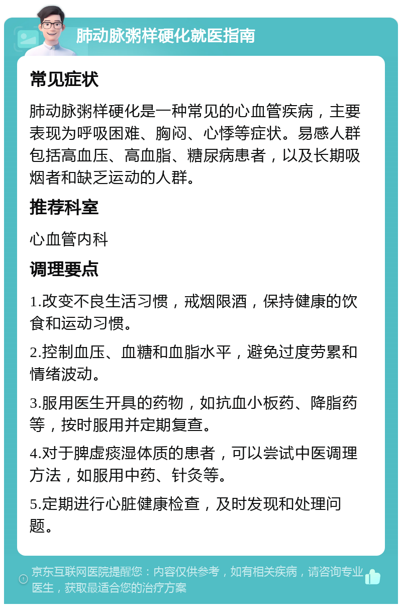 肺动脉粥样硬化就医指南 常见症状 肺动脉粥样硬化是一种常见的心血管疾病，主要表现为呼吸困难、胸闷、心悸等症状。易感人群包括高血压、高血脂、糖尿病患者，以及长期吸烟者和缺乏运动的人群。 推荐科室 心血管内科 调理要点 1.改变不良生活习惯，戒烟限酒，保持健康的饮食和运动习惯。 2.控制血压、血糖和血脂水平，避免过度劳累和情绪波动。 3.服用医生开具的药物，如抗血小板药、降脂药等，按时服用并定期复查。 4.对于脾虚痰湿体质的患者，可以尝试中医调理方法，如服用中药、针灸等。 5.定期进行心脏健康检查，及时发现和处理问题。