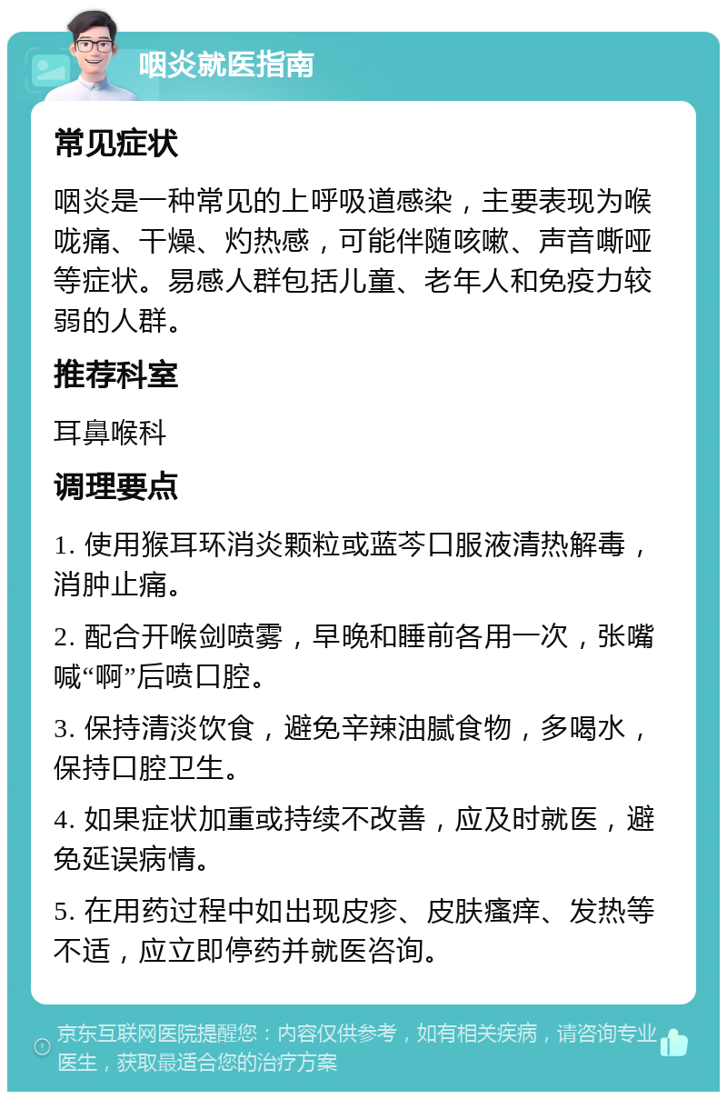 咽炎就医指南 常见症状 咽炎是一种常见的上呼吸道感染，主要表现为喉咙痛、干燥、灼热感，可能伴随咳嗽、声音嘶哑等症状。易感人群包括儿童、老年人和免疫力较弱的人群。 推荐科室 耳鼻喉科 调理要点 1. 使用猴耳环消炎颗粒或蓝芩口服液清热解毒，消肿止痛。 2. 配合开喉剑喷雾，早晚和睡前各用一次，张嘴喊“啊”后喷口腔。 3. 保持清淡饮食，避免辛辣油腻食物，多喝水，保持口腔卫生。 4. 如果症状加重或持续不改善，应及时就医，避免延误病情。 5. 在用药过程中如出现皮疹、皮肤瘙痒、发热等不适，应立即停药并就医咨询。