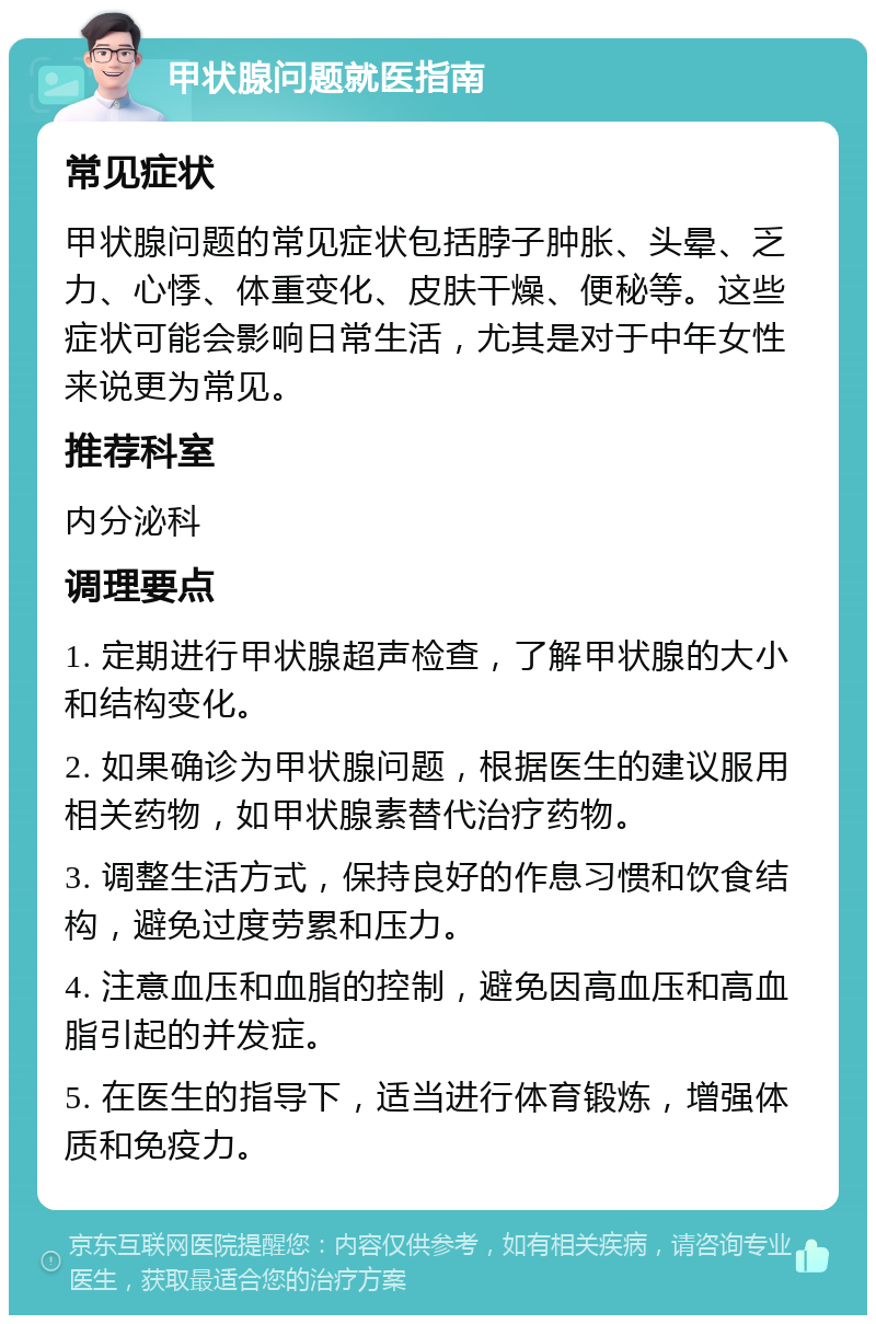 甲状腺问题就医指南 常见症状 甲状腺问题的常见症状包括脖子肿胀、头晕、乏力、心悸、体重变化、皮肤干燥、便秘等。这些症状可能会影响日常生活，尤其是对于中年女性来说更为常见。 推荐科室 内分泌科 调理要点 1. 定期进行甲状腺超声检查，了解甲状腺的大小和结构变化。 2. 如果确诊为甲状腺问题，根据医生的建议服用相关药物，如甲状腺素替代治疗药物。 3. 调整生活方式，保持良好的作息习惯和饮食结构，避免过度劳累和压力。 4. 注意血压和血脂的控制，避免因高血压和高血脂引起的并发症。 5. 在医生的指导下，适当进行体育锻炼，增强体质和免疫力。