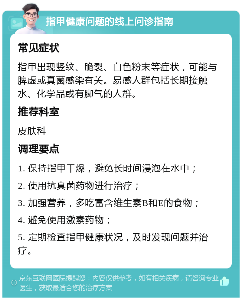 指甲健康问题的线上问诊指南 常见症状 指甲出现竖纹、脆裂、白色粉末等症状，可能与脾虚或真菌感染有关。易感人群包括长期接触水、化学品或有脚气的人群。 推荐科室 皮肤科 调理要点 1. 保持指甲干燥，避免长时间浸泡在水中； 2. 使用抗真菌药物进行治疗； 3. 加强营养，多吃富含维生素B和E的食物； 4. 避免使用激素药物； 5. 定期检查指甲健康状况，及时发现问题并治疗。