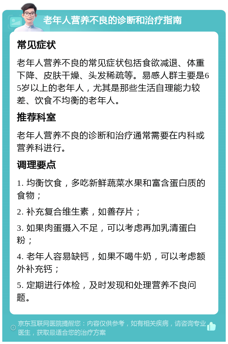 老年人营养不良的诊断和治疗指南 常见症状 老年人营养不良的常见症状包括食欲减退、体重下降、皮肤干燥、头发稀疏等。易感人群主要是65岁以上的老年人，尤其是那些生活自理能力较差、饮食不均衡的老年人。 推荐科室 老年人营养不良的诊断和治疗通常需要在内科或营养科进行。 调理要点 1. 均衡饮食，多吃新鲜蔬菜水果和富含蛋白质的食物； 2. 补充复合维生素，如善存片； 3. 如果肉蛋摄入不足，可以考虑再加乳清蛋白粉； 4. 老年人容易缺钙，如果不喝牛奶，可以考虑额外补充钙； 5. 定期进行体检，及时发现和处理营养不良问题。