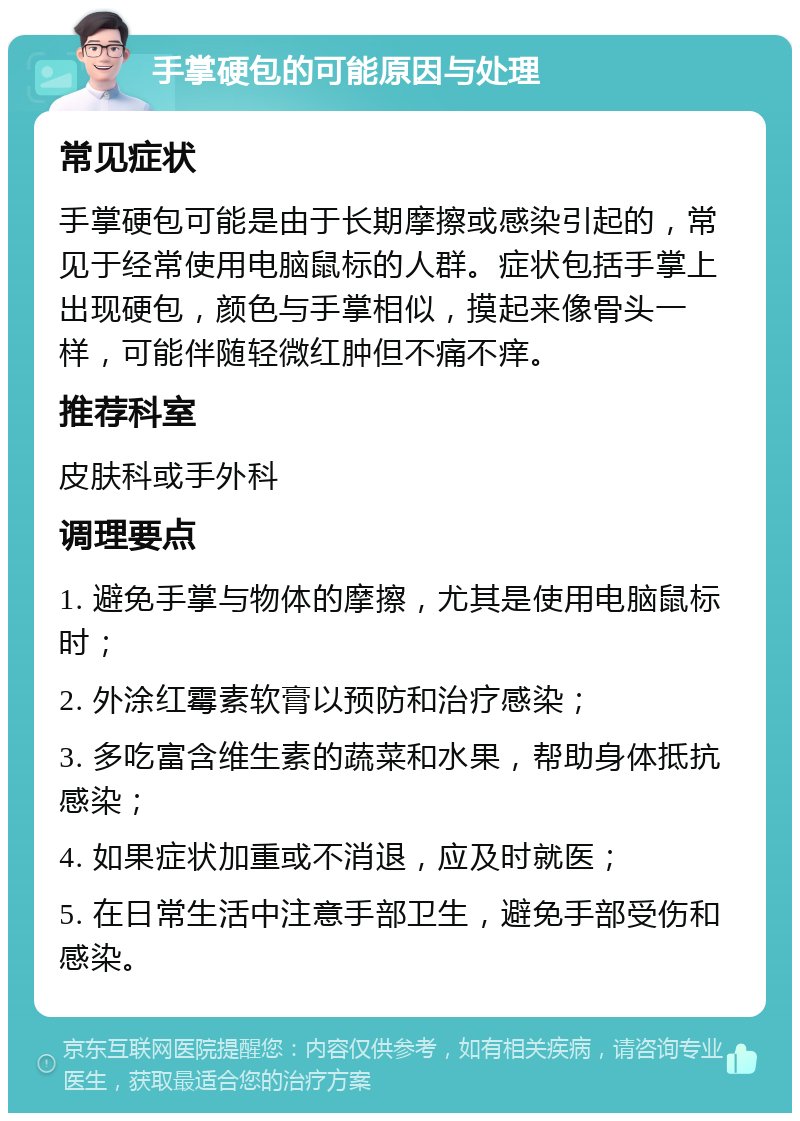 手掌硬包的可能原因与处理 常见症状 手掌硬包可能是由于长期摩擦或感染引起的，常见于经常使用电脑鼠标的人群。症状包括手掌上出现硬包，颜色与手掌相似，摸起来像骨头一样，可能伴随轻微红肿但不痛不痒。 推荐科室 皮肤科或手外科 调理要点 1. 避免手掌与物体的摩擦，尤其是使用电脑鼠标时； 2. 外涂红霉素软膏以预防和治疗感染； 3. 多吃富含维生素的蔬菜和水果，帮助身体抵抗感染； 4. 如果症状加重或不消退，应及时就医； 5. 在日常生活中注意手部卫生，避免手部受伤和感染。