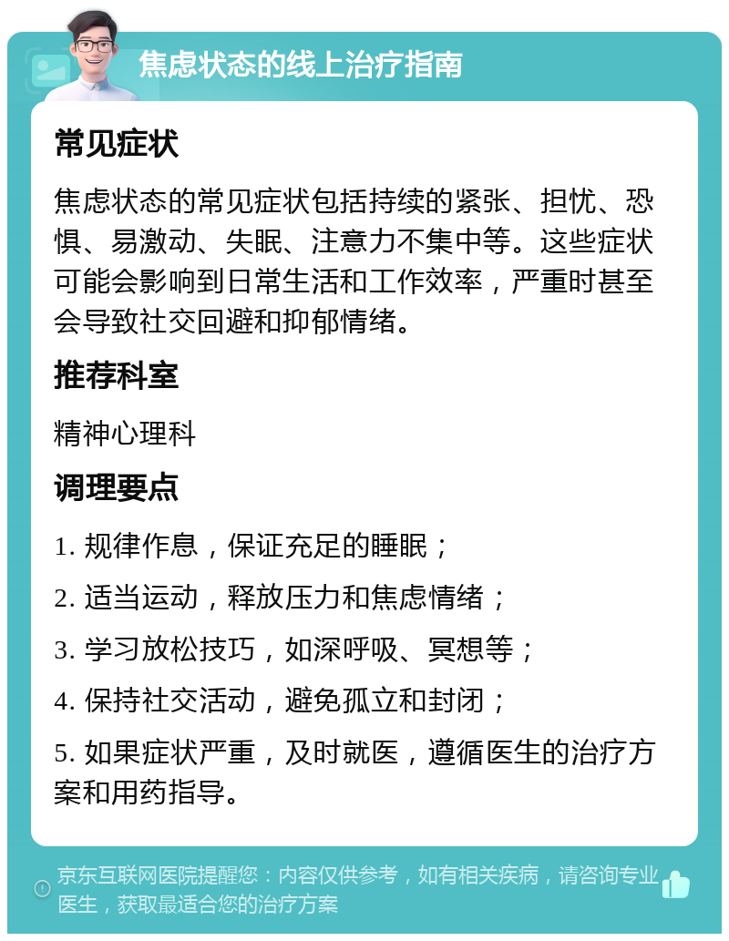 焦虑状态的线上治疗指南 常见症状 焦虑状态的常见症状包括持续的紧张、担忧、恐惧、易激动、失眠、注意力不集中等。这些症状可能会影响到日常生活和工作效率，严重时甚至会导致社交回避和抑郁情绪。 推荐科室 精神心理科 调理要点 1. 规律作息，保证充足的睡眠； 2. 适当运动，释放压力和焦虑情绪； 3. 学习放松技巧，如深呼吸、冥想等； 4. 保持社交活动，避免孤立和封闭； 5. 如果症状严重，及时就医，遵循医生的治疗方案和用药指导。