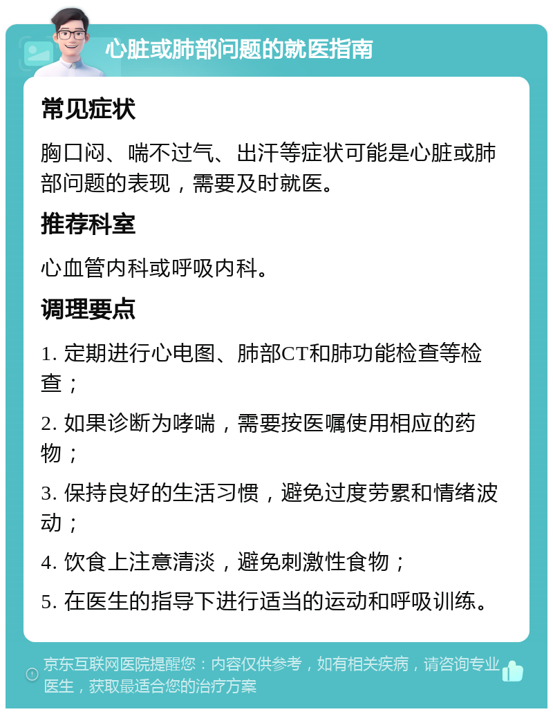 心脏或肺部问题的就医指南 常见症状 胸口闷、喘不过气、出汗等症状可能是心脏或肺部问题的表现，需要及时就医。 推荐科室 心血管内科或呼吸内科。 调理要点 1. 定期进行心电图、肺部CT和肺功能检查等检查； 2. 如果诊断为哮喘，需要按医嘱使用相应的药物； 3. 保持良好的生活习惯，避免过度劳累和情绪波动； 4. 饮食上注意清淡，避免刺激性食物； 5. 在医生的指导下进行适当的运动和呼吸训练。