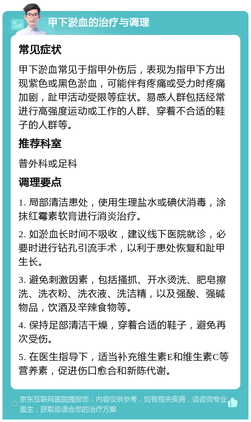 甲下淤血的治疗与调理 常见症状 甲下淤血常见于指甲外伤后，表现为指甲下方出现紫色或黑色淤血，可能伴有疼痛或受力时疼痛加剧，趾甲活动受限等症状。易感人群包括经常进行高强度运动或工作的人群、穿着不合适的鞋子的人群等。 推荐科室 普外科或足科 调理要点 1. 局部清洁患处，使用生理盐水或碘伏消毒，涂抹红霉素软膏进行消炎治疗。 2. 如淤血长时间不吸收，建议线下医院就诊，必要时进行钻孔引流手术，以利于患处恢复和趾甲生长。 3. 避免刺激因素，包括搔抓、开水烫洗、肥皂擦洗、洗衣粉、洗衣液、洗洁精，以及强酸、强碱物品，饮酒及辛辣食物等。 4. 保持足部清洁干燥，穿着合适的鞋子，避免再次受伤。 5. 在医生指导下，适当补充维生素E和维生素C等营养素，促进伤口愈合和新陈代谢。