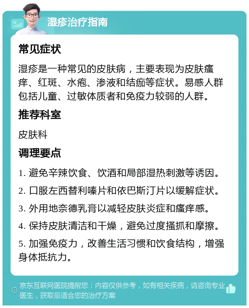 湿疹治疗指南 常见症状 湿疹是一种常见的皮肤病，主要表现为皮肤瘙痒、红斑、水疱、渗液和结痂等症状。易感人群包括儿童、过敏体质者和免疫力较弱的人群。 推荐科室 皮肤科 调理要点 1. 避免辛辣饮食、饮酒和局部湿热刺激等诱因。 2. 口服左西替利嗪片和依巴斯汀片以缓解症状。 3. 外用地奈德乳膏以减轻皮肤炎症和瘙痒感。 4. 保持皮肤清洁和干燥，避免过度搔抓和摩擦。 5. 加强免疫力，改善生活习惯和饮食结构，增强身体抵抗力。