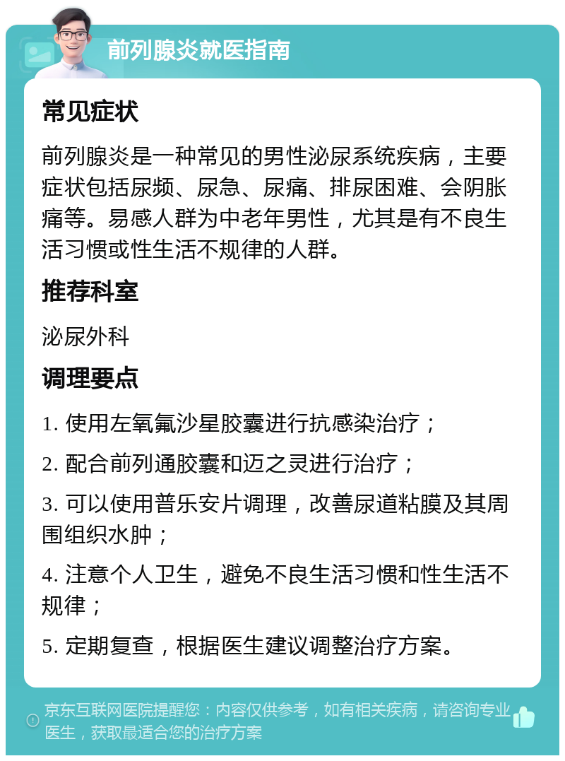 前列腺炎就医指南 常见症状 前列腺炎是一种常见的男性泌尿系统疾病，主要症状包括尿频、尿急、尿痛、排尿困难、会阴胀痛等。易感人群为中老年男性，尤其是有不良生活习惯或性生活不规律的人群。 推荐科室 泌尿外科 调理要点 1. 使用左氧氟沙星胶囊进行抗感染治疗； 2. 配合前列通胶囊和迈之灵进行治疗； 3. 可以使用普乐安片调理，改善尿道粘膜及其周围组织水肿； 4. 注意个人卫生，避免不良生活习惯和性生活不规律； 5. 定期复查，根据医生建议调整治疗方案。