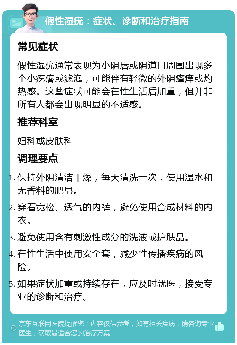 假性湿疣：症状、诊断和治疗指南 常见症状 假性湿疣通常表现为小阴唇或阴道口周围出现多个小疙瘩或滤泡，可能伴有轻微的外阴瘙痒或灼热感。这些症状可能会在性生活后加重，但并非所有人都会出现明显的不适感。 推荐科室 妇科或皮肤科 调理要点 保持外阴清洁干燥，每天清洗一次，使用温水和无香料的肥皂。 穿着宽松、透气的内裤，避免使用合成材料的内衣。 避免使用含有刺激性成分的洗液或护肤品。 在性生活中使用安全套，减少性传播疾病的风险。 如果症状加重或持续存在，应及时就医，接受专业的诊断和治疗。