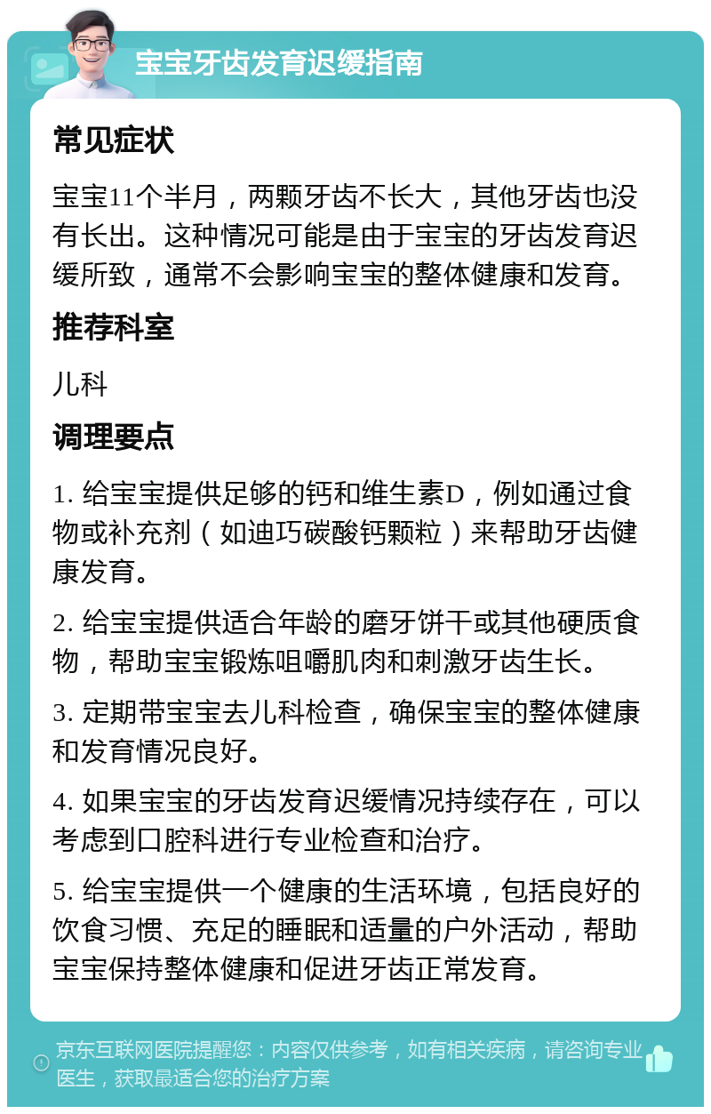 宝宝牙齿发育迟缓指南 常见症状 宝宝11个半月，两颗牙齿不长大，其他牙齿也没有长出。这种情况可能是由于宝宝的牙齿发育迟缓所致，通常不会影响宝宝的整体健康和发育。 推荐科室 儿科 调理要点 1. 给宝宝提供足够的钙和维生素D，例如通过食物或补充剂（如迪巧碳酸钙颗粒）来帮助牙齿健康发育。 2. 给宝宝提供适合年龄的磨牙饼干或其他硬质食物，帮助宝宝锻炼咀嚼肌肉和刺激牙齿生长。 3. 定期带宝宝去儿科检查，确保宝宝的整体健康和发育情况良好。 4. 如果宝宝的牙齿发育迟缓情况持续存在，可以考虑到口腔科进行专业检查和治疗。 5. 给宝宝提供一个健康的生活环境，包括良好的饮食习惯、充足的睡眠和适量的户外活动，帮助宝宝保持整体健康和促进牙齿正常发育。