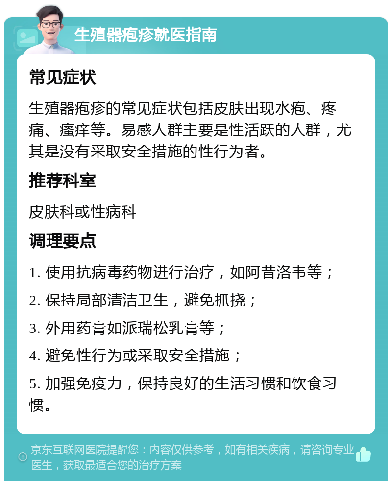 生殖器疱疹就医指南 常见症状 生殖器疱疹的常见症状包括皮肤出现水疱、疼痛、瘙痒等。易感人群主要是性活跃的人群，尤其是没有采取安全措施的性行为者。 推荐科室 皮肤科或性病科 调理要点 1. 使用抗病毒药物进行治疗，如阿昔洛韦等； 2. 保持局部清洁卫生，避免抓挠； 3. 外用药膏如派瑞松乳膏等； 4. 避免性行为或采取安全措施； 5. 加强免疫力，保持良好的生活习惯和饮食习惯。