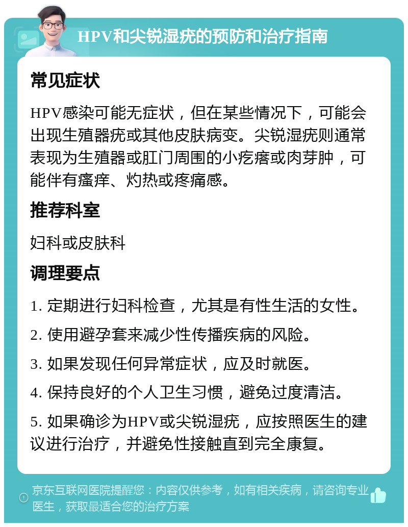 HPV和尖锐湿疣的预防和治疗指南 常见症状 HPV感染可能无症状，但在某些情况下，可能会出现生殖器疣或其他皮肤病变。尖锐湿疣则通常表现为生殖器或肛门周围的小疙瘩或肉芽肿，可能伴有瘙痒、灼热或疼痛感。 推荐科室 妇科或皮肤科 调理要点 1. 定期进行妇科检查，尤其是有性生活的女性。 2. 使用避孕套来减少性传播疾病的风险。 3. 如果发现任何异常症状，应及时就医。 4. 保持良好的个人卫生习惯，避免过度清洁。 5. 如果确诊为HPV或尖锐湿疣，应按照医生的建议进行治疗，并避免性接触直到完全康复。