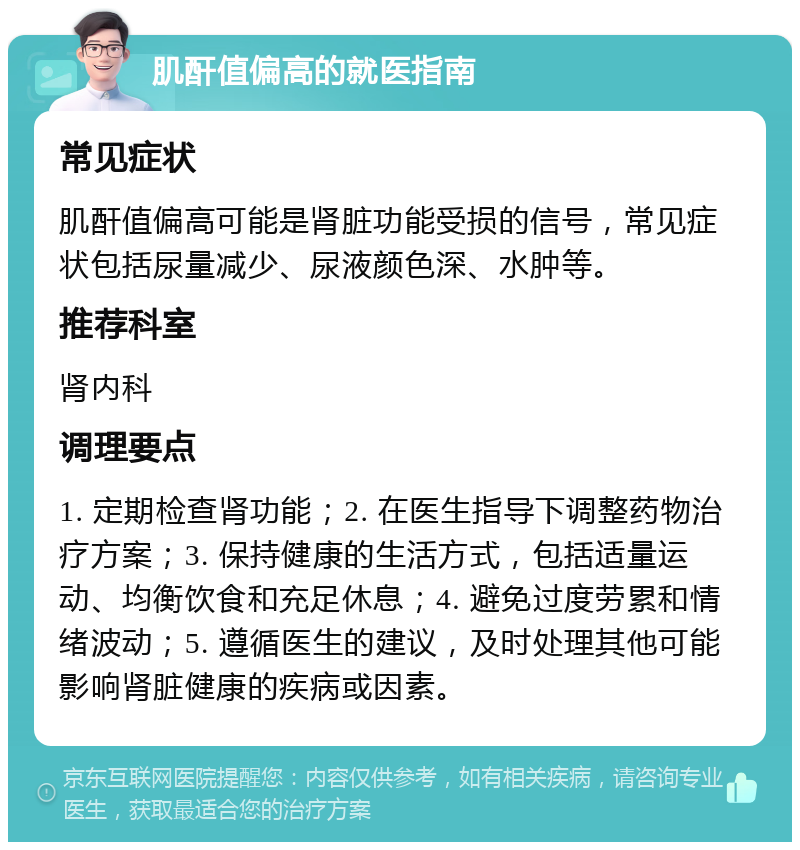 肌酐值偏高的就医指南 常见症状 肌酐值偏高可能是肾脏功能受损的信号，常见症状包括尿量减少、尿液颜色深、水肿等。 推荐科室 肾内科 调理要点 1. 定期检查肾功能；2. 在医生指导下调整药物治疗方案；3. 保持健康的生活方式，包括适量运动、均衡饮食和充足休息；4. 避免过度劳累和情绪波动；5. 遵循医生的建议，及时处理其他可能影响肾脏健康的疾病或因素。