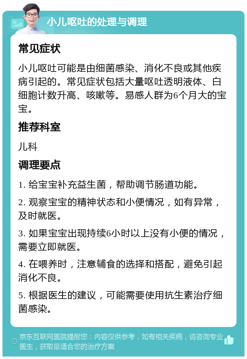 小儿呕吐的处理与调理 常见症状 小儿呕吐可能是由细菌感染、消化不良或其他疾病引起的。常见症状包括大量呕吐透明液体、白细胞计数升高、咳嗽等。易感人群为6个月大的宝宝。 推荐科室 儿科 调理要点 1. 给宝宝补充益生菌，帮助调节肠道功能。 2. 观察宝宝的精神状态和小便情况，如有异常，及时就医。 3. 如果宝宝出现持续6小时以上没有小便的情况，需要立即就医。 4. 在喂养时，注意辅食的选择和搭配，避免引起消化不良。 5. 根据医生的建议，可能需要使用抗生素治疗细菌感染。