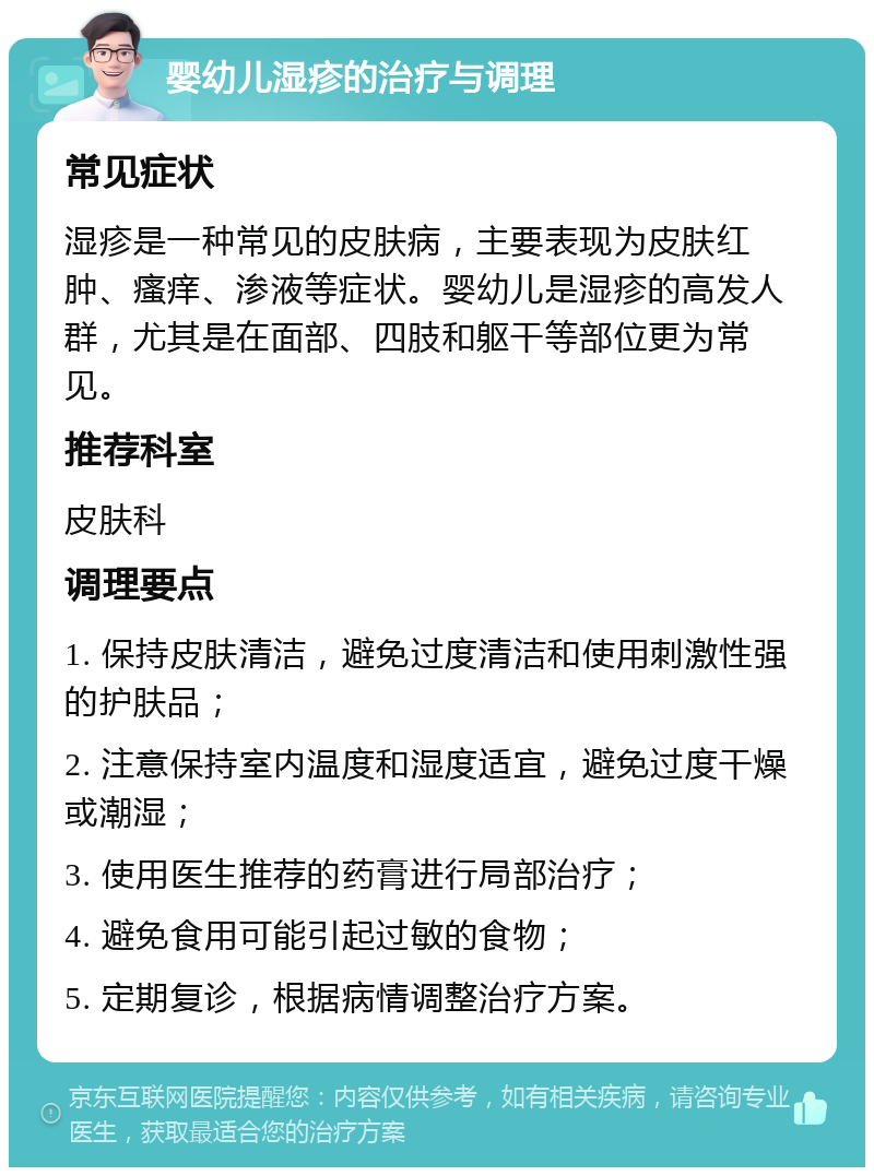 婴幼儿湿疹的治疗与调理 常见症状 湿疹是一种常见的皮肤病，主要表现为皮肤红肿、瘙痒、渗液等症状。婴幼儿是湿疹的高发人群，尤其是在面部、四肢和躯干等部位更为常见。 推荐科室 皮肤科 调理要点 1. 保持皮肤清洁，避免过度清洁和使用刺激性强的护肤品； 2. 注意保持室内温度和湿度适宜，避免过度干燥或潮湿； 3. 使用医生推荐的药膏进行局部治疗； 4. 避免食用可能引起过敏的食物； 5. 定期复诊，根据病情调整治疗方案。