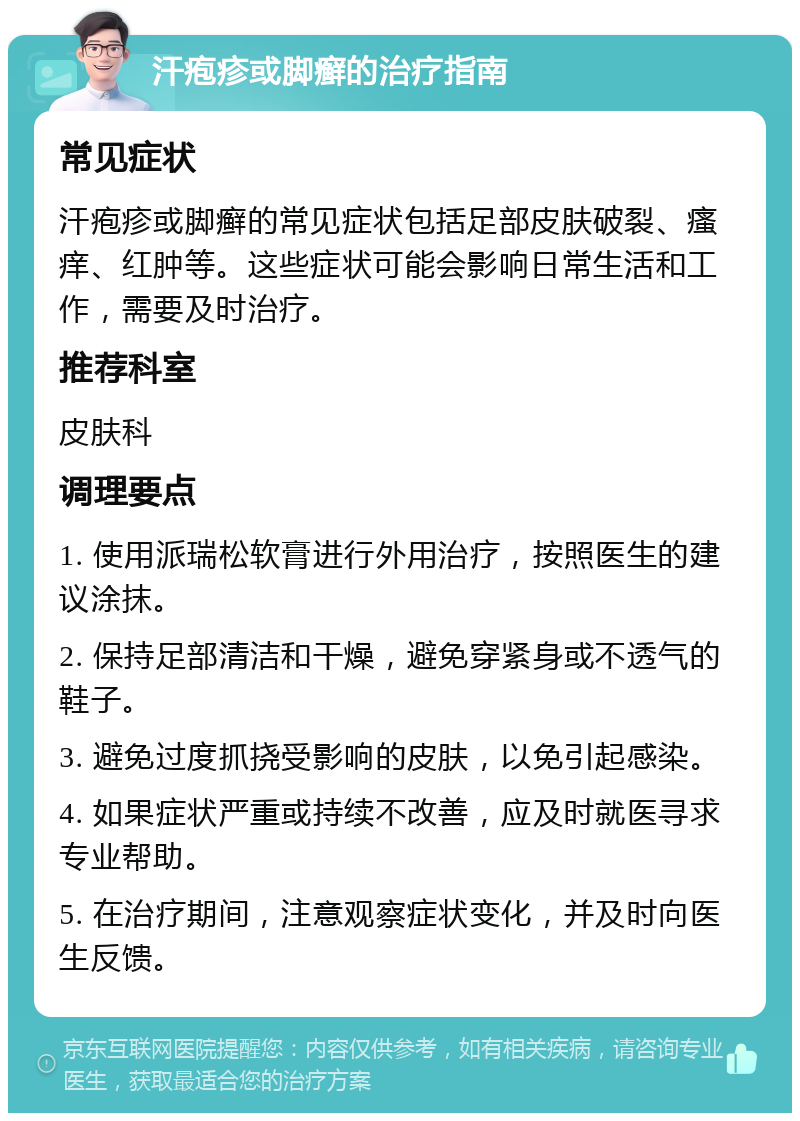 汗疱疹或脚癣的治疗指南 常见症状 汗疱疹或脚癣的常见症状包括足部皮肤破裂、瘙痒、红肿等。这些症状可能会影响日常生活和工作，需要及时治疗。 推荐科室 皮肤科 调理要点 1. 使用派瑞松软膏进行外用治疗，按照医生的建议涂抹。 2. 保持足部清洁和干燥，避免穿紧身或不透气的鞋子。 3. 避免过度抓挠受影响的皮肤，以免引起感染。 4. 如果症状严重或持续不改善，应及时就医寻求专业帮助。 5. 在治疗期间，注意观察症状变化，并及时向医生反馈。