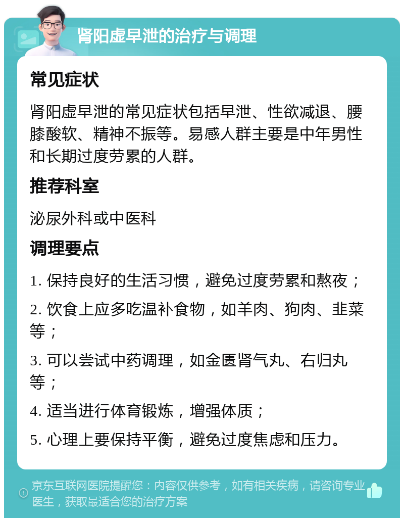 肾阳虚早泄的治疗与调理 常见症状 肾阳虚早泄的常见症状包括早泄、性欲减退、腰膝酸软、精神不振等。易感人群主要是中年男性和长期过度劳累的人群。 推荐科室 泌尿外科或中医科 调理要点 1. 保持良好的生活习惯，避免过度劳累和熬夜； 2. 饮食上应多吃温补食物，如羊肉、狗肉、韭菜等； 3. 可以尝试中药调理，如金匮肾气丸、右归丸等； 4. 适当进行体育锻炼，增强体质； 5. 心理上要保持平衡，避免过度焦虑和压力。