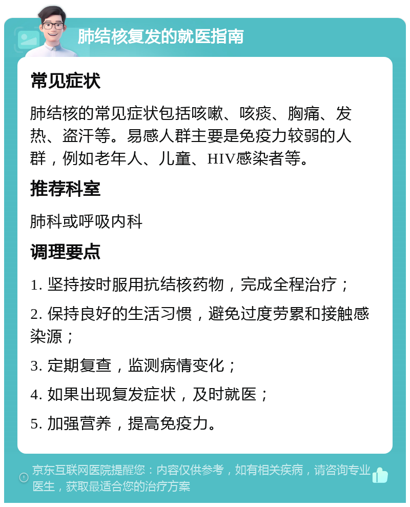 肺结核复发的就医指南 常见症状 肺结核的常见症状包括咳嗽、咳痰、胸痛、发热、盗汗等。易感人群主要是免疫力较弱的人群，例如老年人、儿童、HIV感染者等。 推荐科室 肺科或呼吸内科 调理要点 1. 坚持按时服用抗结核药物，完成全程治疗； 2. 保持良好的生活习惯，避免过度劳累和接触感染源； 3. 定期复查，监测病情变化； 4. 如果出现复发症状，及时就医； 5. 加强营养，提高免疫力。