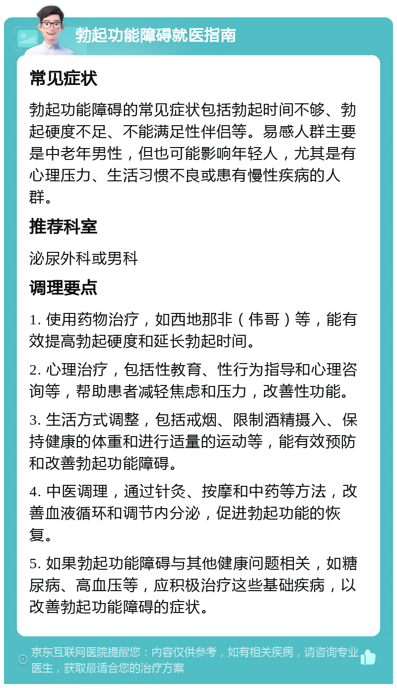 勃起功能障碍就医指南 常见症状 勃起功能障碍的常见症状包括勃起时间不够、勃起硬度不足、不能满足性伴侣等。易感人群主要是中老年男性，但也可能影响年轻人，尤其是有心理压力、生活习惯不良或患有慢性疾病的人群。 推荐科室 泌尿外科或男科 调理要点 1. 使用药物治疗，如西地那非（伟哥）等，能有效提高勃起硬度和延长勃起时间。 2. 心理治疗，包括性教育、性行为指导和心理咨询等，帮助患者减轻焦虑和压力，改善性功能。 3. 生活方式调整，包括戒烟、限制酒精摄入、保持健康的体重和进行适量的运动等，能有效预防和改善勃起功能障碍。 4. 中医调理，通过针灸、按摩和中药等方法，改善血液循环和调节内分泌，促进勃起功能的恢复。 5. 如果勃起功能障碍与其他健康问题相关，如糖尿病、高血压等，应积极治疗这些基础疾病，以改善勃起功能障碍的症状。