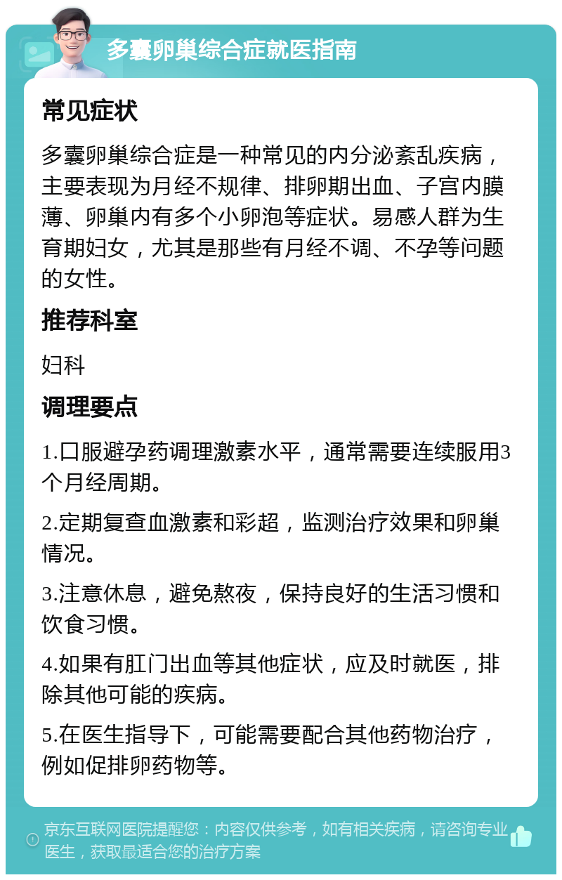 多囊卵巢综合症就医指南 常见症状 多囊卵巢综合症是一种常见的内分泌紊乱疾病，主要表现为月经不规律、排卵期出血、子宫内膜薄、卵巢内有多个小卵泡等症状。易感人群为生育期妇女，尤其是那些有月经不调、不孕等问题的女性。 推荐科室 妇科 调理要点 1.口服避孕药调理激素水平，通常需要连续服用3个月经周期。 2.定期复查血激素和彩超，监测治疗效果和卵巢情况。 3.注意休息，避免熬夜，保持良好的生活习惯和饮食习惯。 4.如果有肛门出血等其他症状，应及时就医，排除其他可能的疾病。 5.在医生指导下，可能需要配合其他药物治疗，例如促排卵药物等。