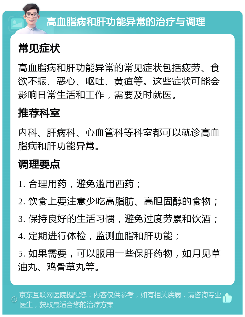 高血脂病和肝功能异常的治疗与调理 常见症状 高血脂病和肝功能异常的常见症状包括疲劳、食欲不振、恶心、呕吐、黄疸等。这些症状可能会影响日常生活和工作，需要及时就医。 推荐科室 内科、肝病科、心血管科等科室都可以就诊高血脂病和肝功能异常。 调理要点 1. 合理用药，避免滥用西药； 2. 饮食上要注意少吃高脂肪、高胆固醇的食物； 3. 保持良好的生活习惯，避免过度劳累和饮酒； 4. 定期进行体检，监测血脂和肝功能； 5. 如果需要，可以服用一些保肝药物，如月见草油丸、鸡骨草丸等。