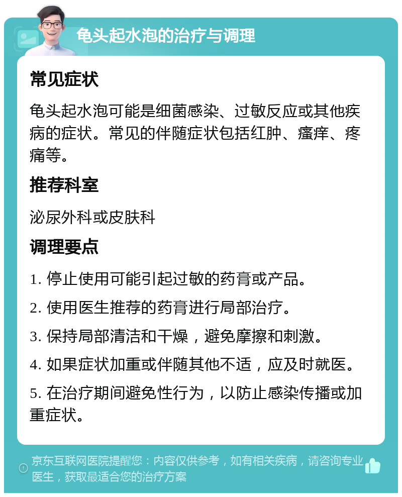 龟头起水泡的治疗与调理 常见症状 龟头起水泡可能是细菌感染、过敏反应或其他疾病的症状。常见的伴随症状包括红肿、瘙痒、疼痛等。 推荐科室 泌尿外科或皮肤科 调理要点 1. 停止使用可能引起过敏的药膏或产品。 2. 使用医生推荐的药膏进行局部治疗。 3. 保持局部清洁和干燥，避免摩擦和刺激。 4. 如果症状加重或伴随其他不适，应及时就医。 5. 在治疗期间避免性行为，以防止感染传播或加重症状。