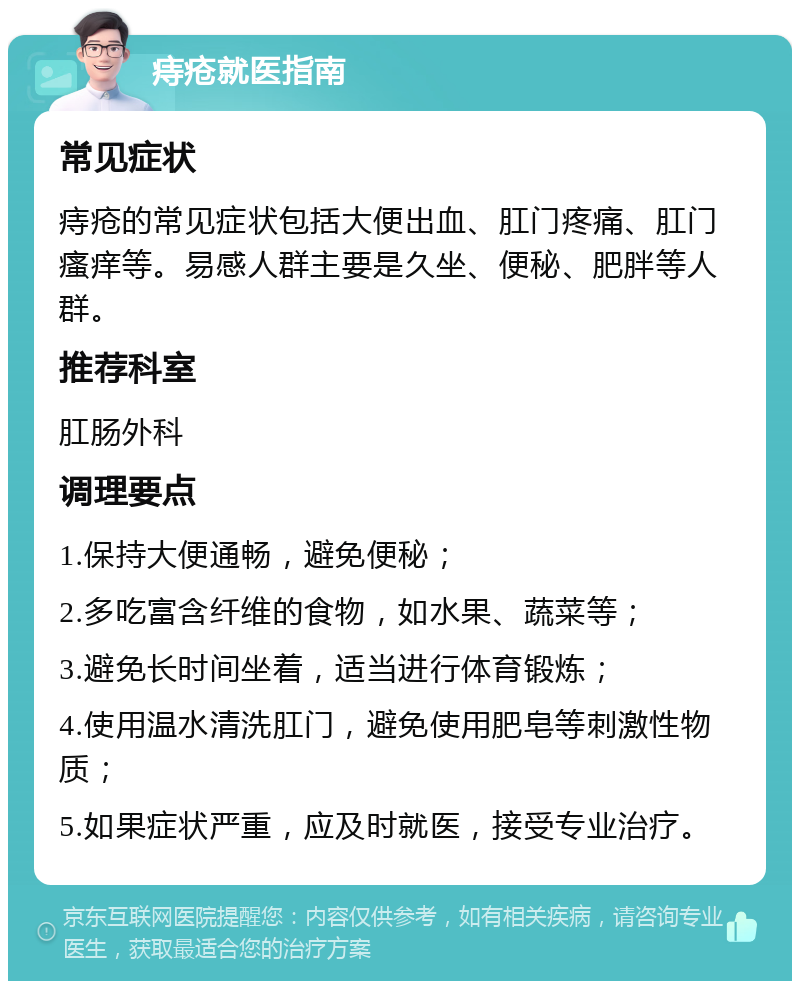 痔疮就医指南 常见症状 痔疮的常见症状包括大便出血、肛门疼痛、肛门瘙痒等。易感人群主要是久坐、便秘、肥胖等人群。 推荐科室 肛肠外科 调理要点 1.保持大便通畅，避免便秘； 2.多吃富含纤维的食物，如水果、蔬菜等； 3.避免长时间坐着，适当进行体育锻炼； 4.使用温水清洗肛门，避免使用肥皂等刺激性物质； 5.如果症状严重，应及时就医，接受专业治疗。